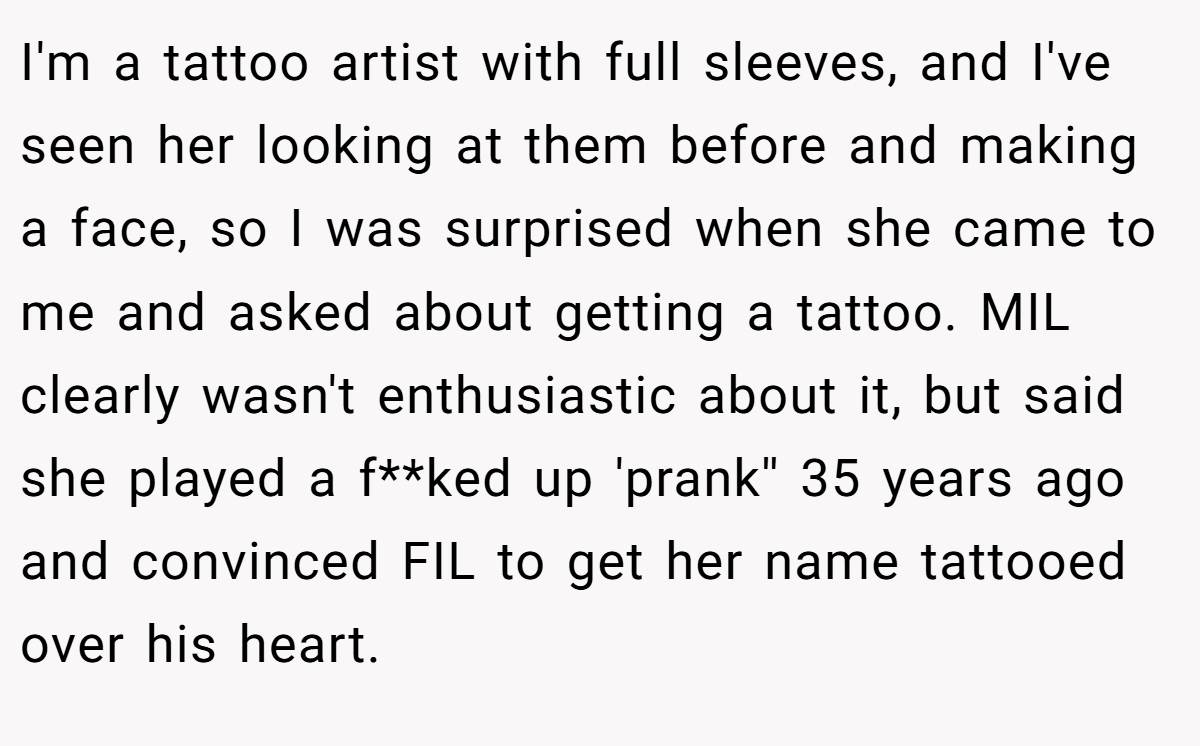 I'm a tattoo artist with full sleeves, and I've seen her looking at them before and making a face, so I was surprised when she came to me and asked about getting a tattoo. MIL clearly wasn't enthusiastic about it, but said she played a f**ked up 'prank'' 35 years ago and convinced FIL to get her name tattooed over his heart.