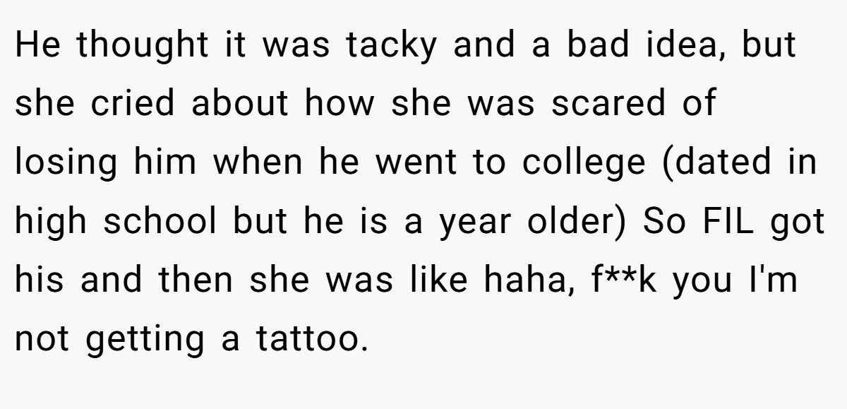 He thought it was tacky and a bad idea, but she cried about how she was scared of losing him when he went to college (dated in high school but he is a year older) So FIL got his and then she was like haha, f**k you I'm not getting a tattoo.