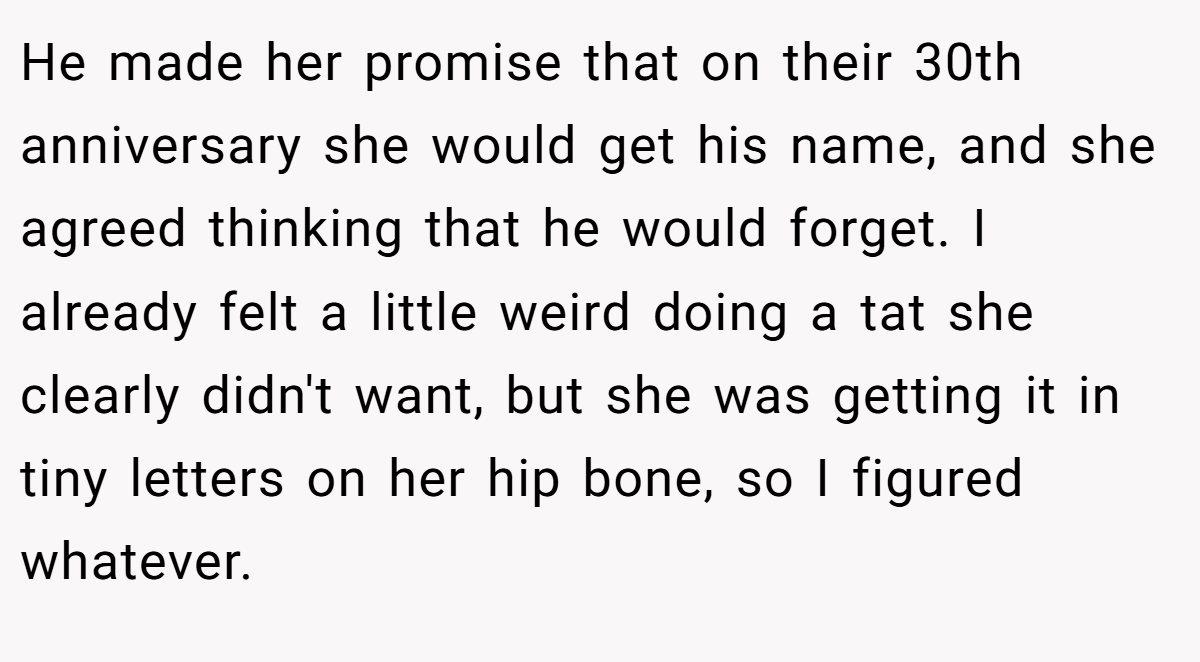 He made her promise that on their 30th anniversary she would get his name, and she agreed thinking that he would forget. I already felt a little weird doing a tat she clearly didn't want, but she was getting it in tiny letters on her hip bone, so I figured whatever.