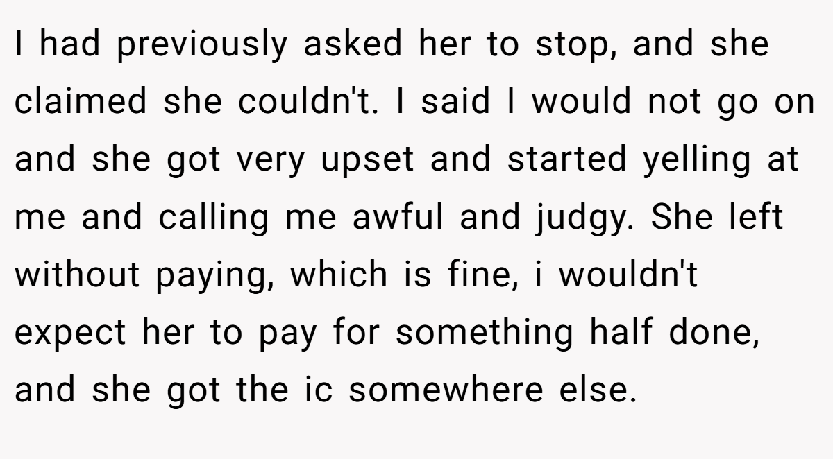 I had previously asked her to stop, and she claimed she couldn't. I said I would not go on and she got very upset and started yelling at me and calling me awful and judgy. She left without paying, which is fine, i wouldn't expect her to pay for something half done, and she got the ic somewhere else.
