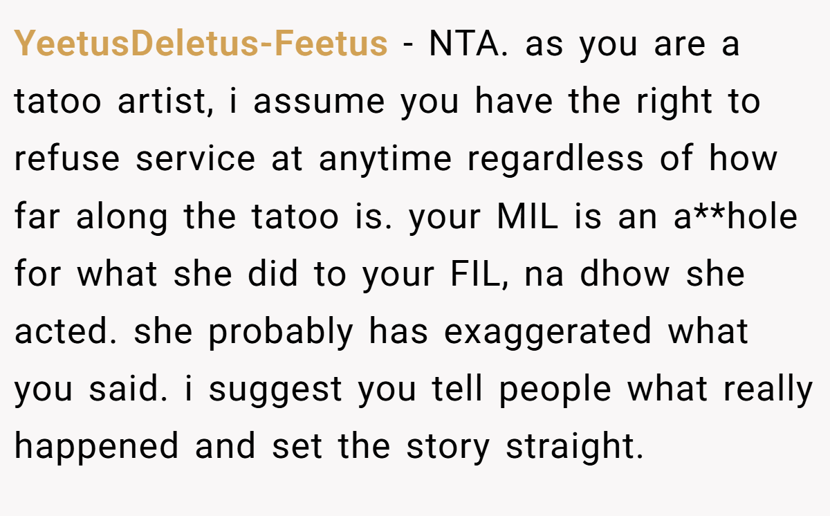 YeetusDeletus-Feetus − NTA. as you are a tatoo artist, i assume you have the right to refuse service at anytime regardless of how far along the tatoo is. your MIL is an a**hole for what she did to your FIL, na dhow she acted. she probably has exaggerated what you said. i suggest you tell people what really happened and set the story straight.