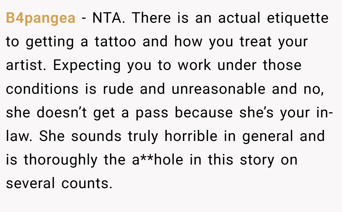 B4pangea − NTA. There is an actual etiquette to getting a tattoo and how you treat your artist. Expecting you to work under those conditions is rude and unreasonable and no, she doesn’t get a pass because she’s your in-law. She sounds truly horrible in general and is thoroughly the a**hole in this story on several counts.