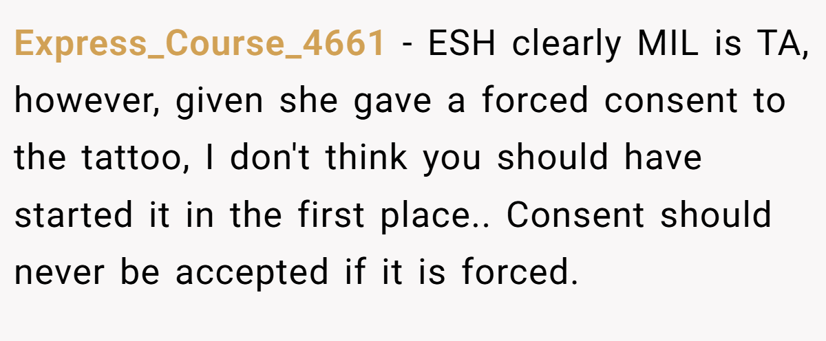 Express_Course_4661 − ESH clearly MIL is TA, however, given she gave a forced consent to the tattoo, I don't think you should have started it in the first place.. Consent should never be accepted if it is forced.