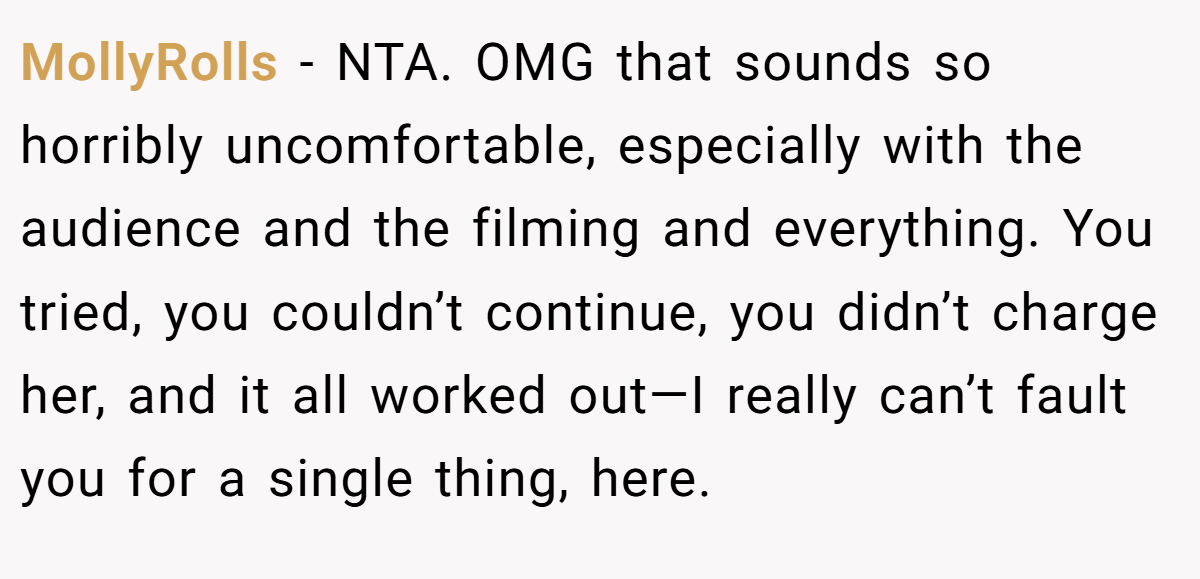 MollyRolls − NTA. OMG that sounds so horribly uncomfortable, especially with the audience and the filming and everything. You tried, you couldn’t continue, you didn’t charge her, and it all worked out—I really can’t fault you for a single thing, here.