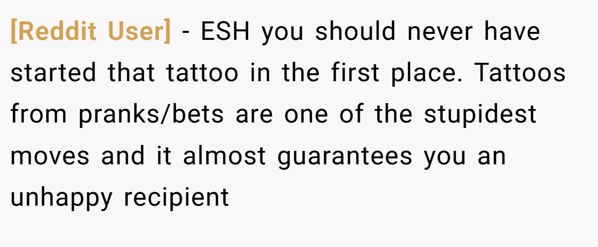 [Reddit User] − ESH you should never have started that tattoo in the first place. Tattoos from pranks/bets are one of the stupidest moves and it almost guarantees you an unhappy recipient