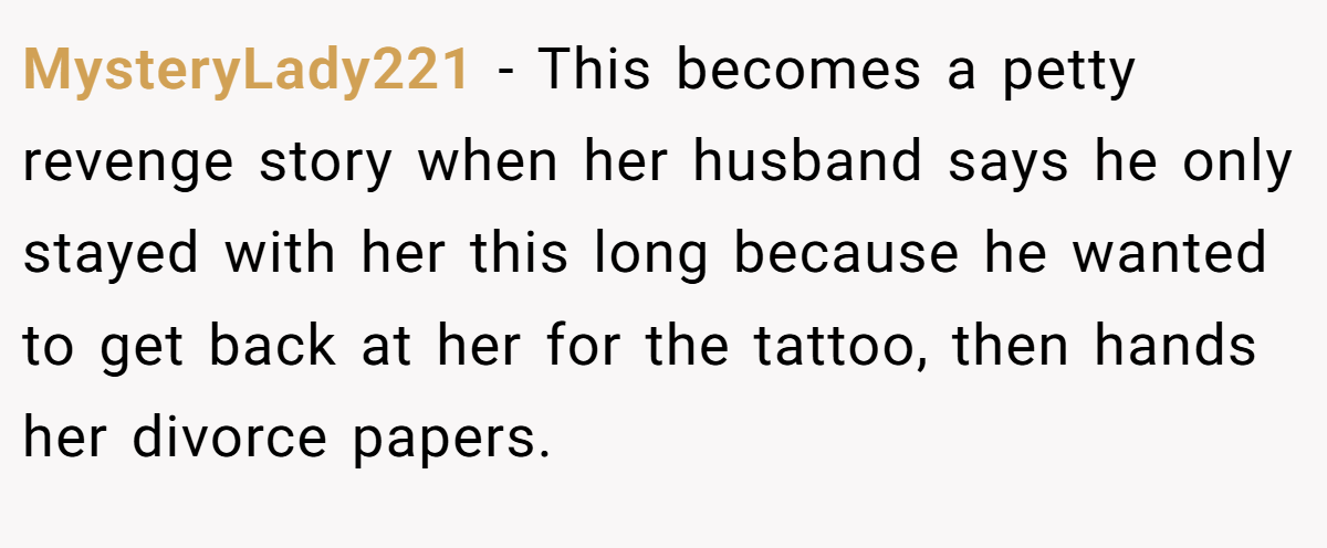 MysteryLady221 − This becomes a petty revenge story when her husband says he only stayed with her this long because he wanted to get back at her for the tattoo, then hands her divorce papers.