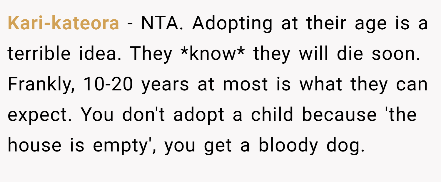 Kari-kateora − NTA. Adopting at their age is a terrible idea. They *know* they will die soon. Frankly, 10-20 years at most is what they can expect. You don't adopt a child because 'the house is empty', you get a bloody dog.