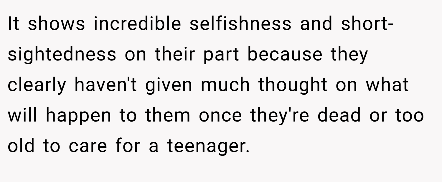 It shows incredible selfishness and short-sightedness on their part because they clearly haven't given much thought on what will happen to them once they're dead or too old to care for a teenager.