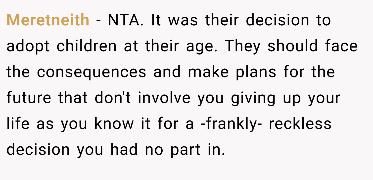 Meretneith − NTA. It was their decision to adopt children at their age. They should face the consequences and make plans for the future that don't involve you giving up your life as you know it for a -frankly- reckless decision you had no part in.