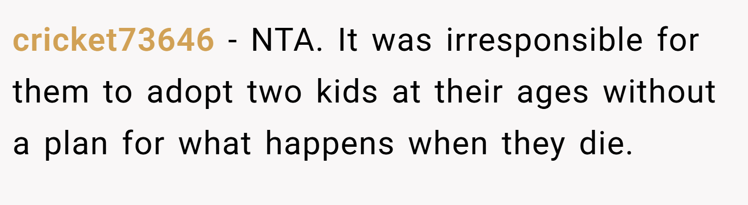 cricket73646 − NTA. It was irresponsible for them to adopt two kids at their ages without a plan for what happens when they die.