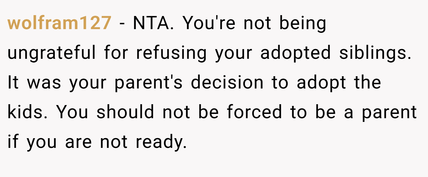 wolfram127 − NTA. You're not being ungrateful for refusing your adopted siblings. It was your parent's decision to adopt the kids. You should not be forced to be a parent if you are not ready.