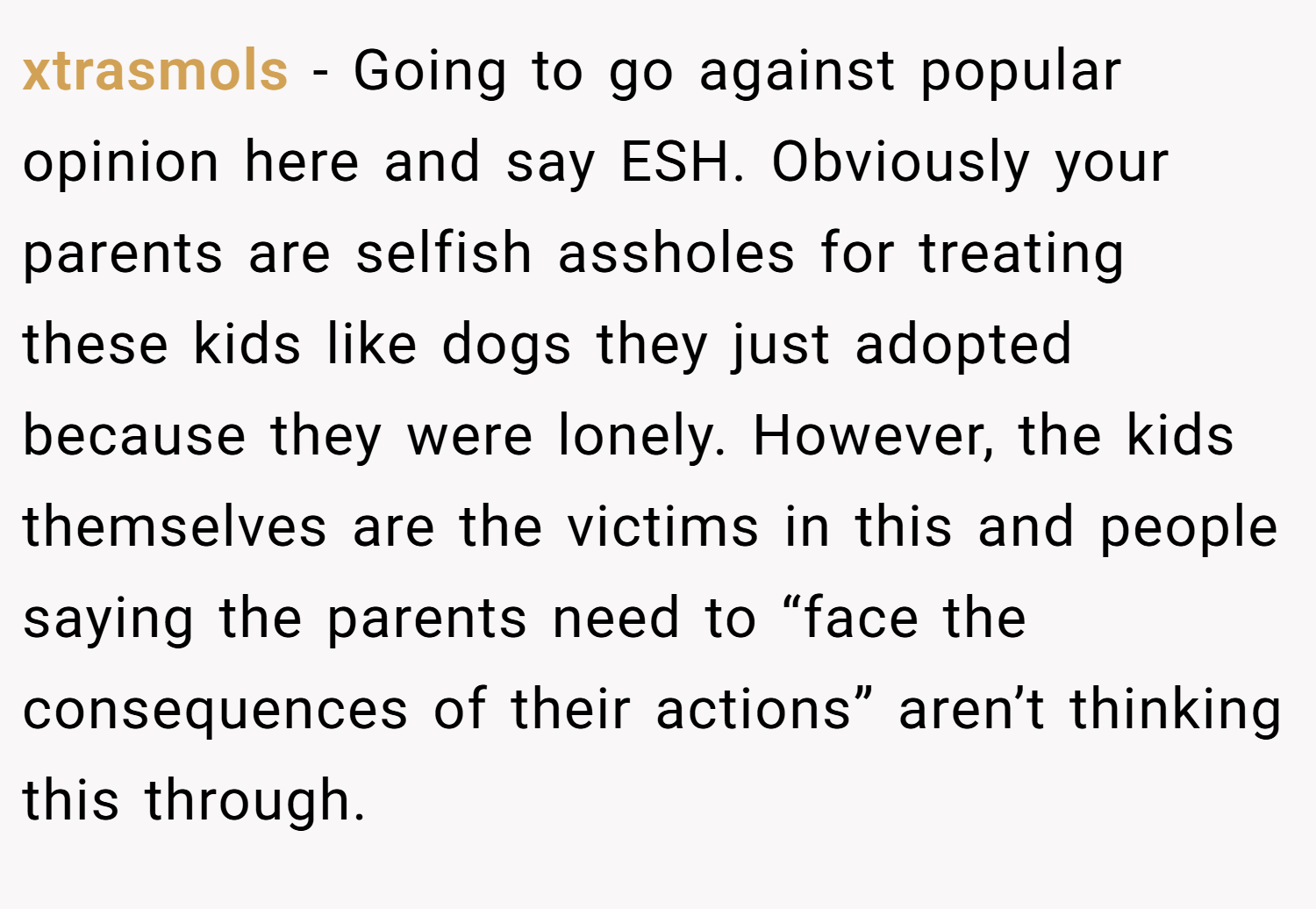 xtrasmols − Going to go against popular opinion here and say ESH. Obviously your parents are selfish assholes for treating these kids like dogs they just adopted because they were lonely. However, the kids themselves are the victims in this and people saying the parents need to “face the consequences of their actions” aren’t thinking this through.