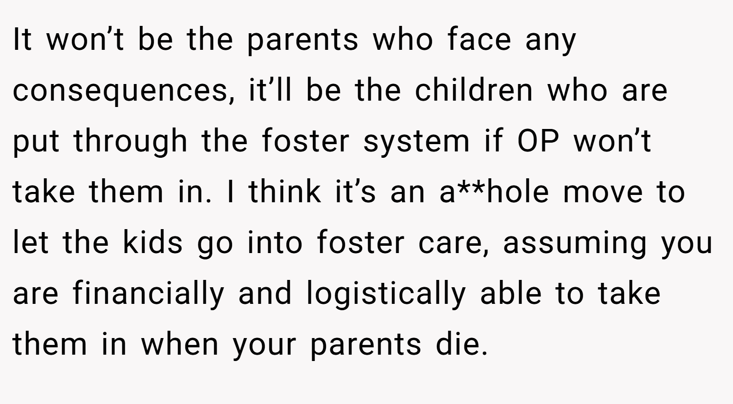 It won’t be the parents who face any consequences, it’ll be the children who are put through the foster system if OP won’t take them in. I think it’s an a**hole move to let the kids go into foster care, assuming you are financially and logistically able to take them in when your parents die.