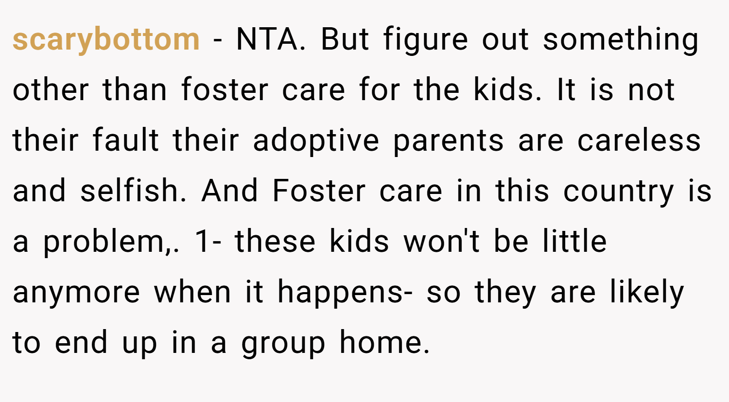 scarybottom − NTA. But figure out something other than foster care for the kids. It is not their fault their adoptive parents are careless and selfish. And Foster care in this country is a problem,. 1- these kids won't be little anymore when it happens- so they are likely to end up in a group home.