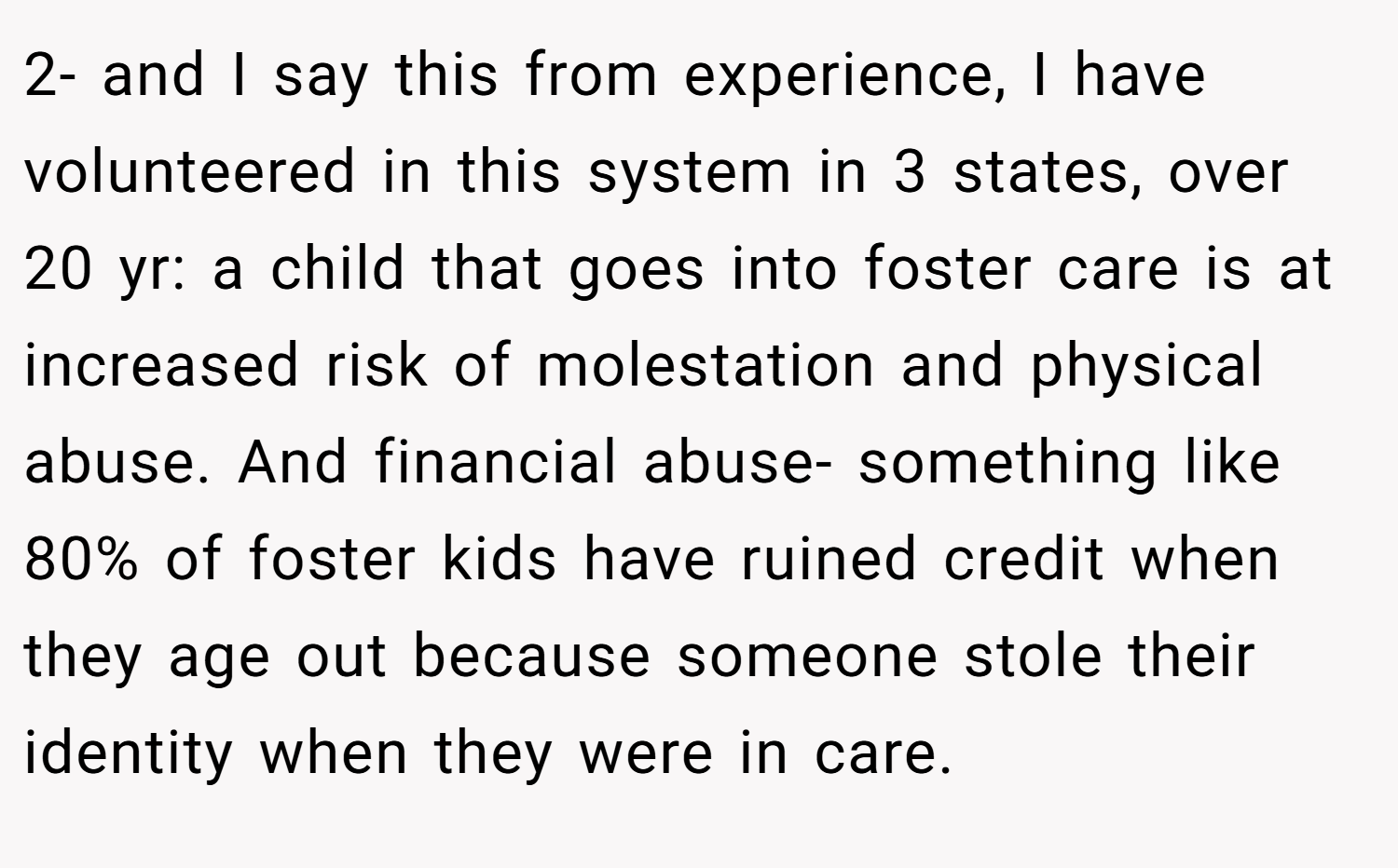 2- and I say this from experience, I have volunteered in this system in 3 states, over 20 yr: a child that goes into foster care is at increased risk of molestation and physical abuse. And financial abuse- something like 80% of foster kids have ruined credit when they age out because someone stole their identity when they were in care.