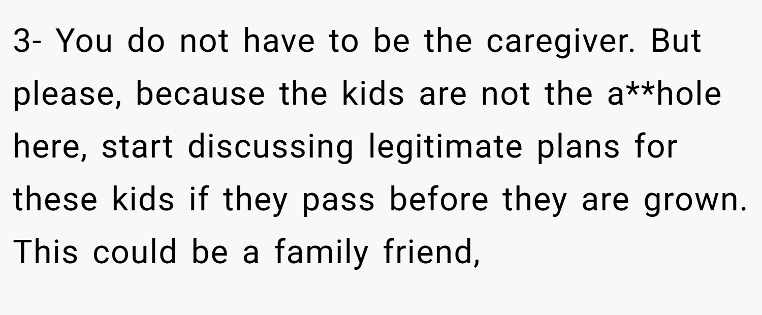 3- You do not have to be the caregiver. But please, because the kids are not the a**hole here, start discussing legitimate plans for these kids if they pass before they are grown. This could be a family friend,