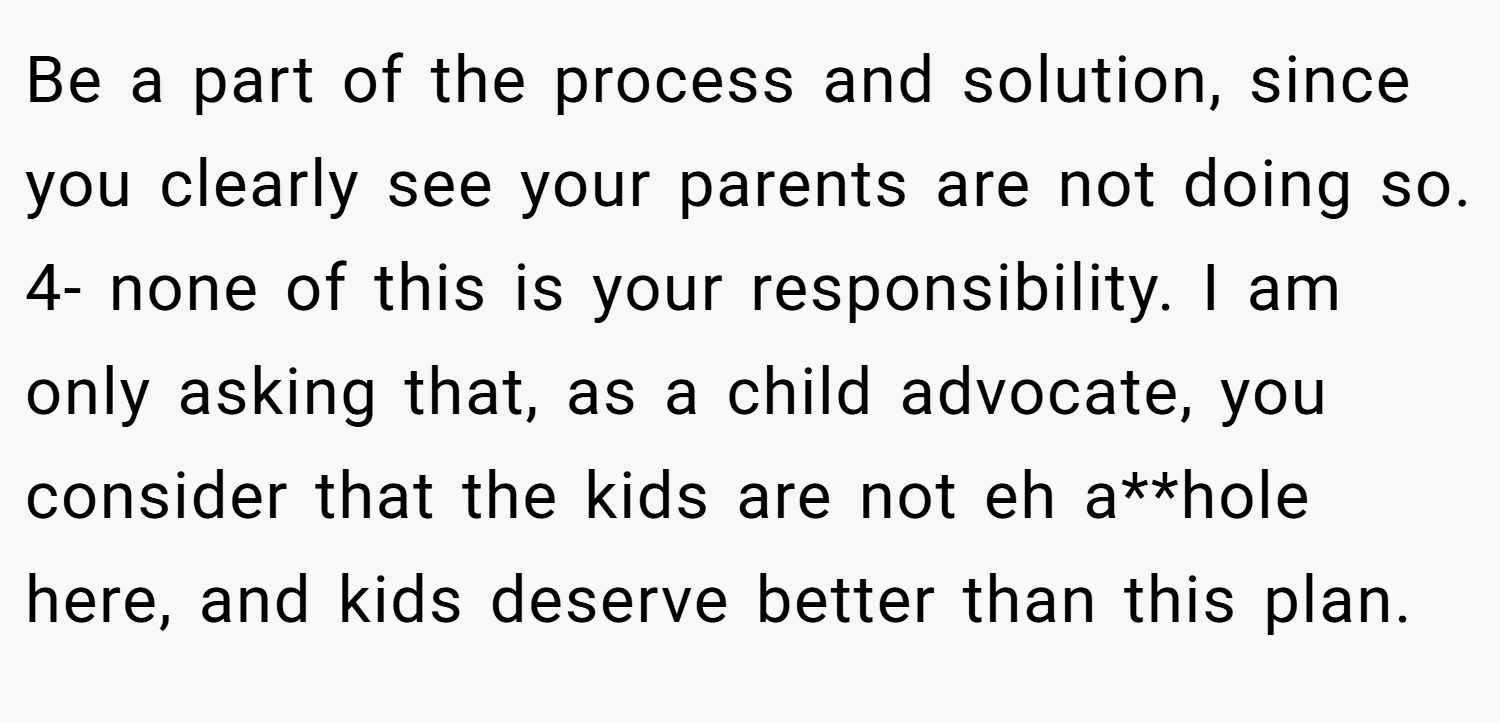 Be a part of the process and solution, since you clearly see your parents are not doing so. 4- none of this is your responsibility. I am only asking that, as a child advocate, you consider that the kids are not eh a**hole here, and kids deserve better than this plan.