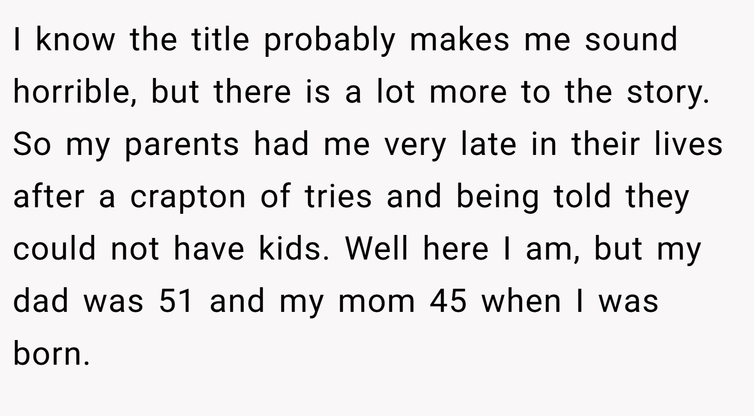 I know the title probably makes me sound horrible, but there is a lot more to the story. So my parents had me very late in their lives after a crapton of tries and being told they could not have kids. Well here I am, but my dad was 51 and my mom 45 when I was born.