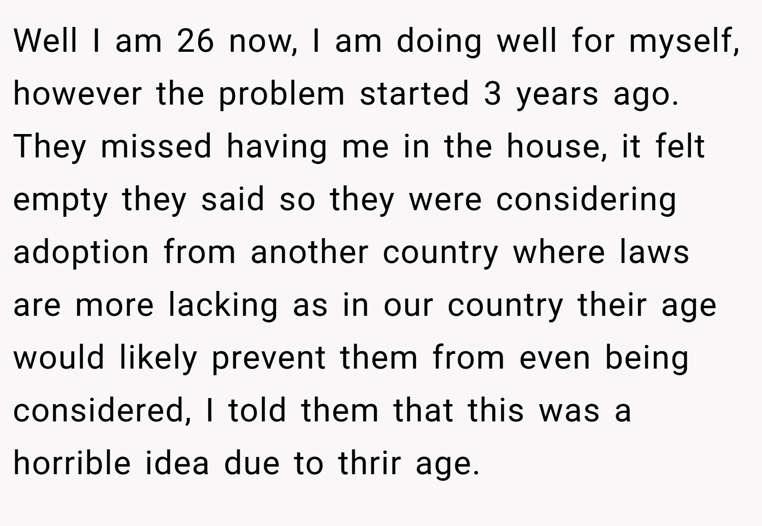 Well I am 26 now, I am doing well for myself, however the problem started 3 years ago. They missed having me in the house, it felt empty they said so they were considering adoption from another country where laws are more lacking as in our country their age would likely prevent them from even being considered, I told them that this was a horrible idea due to thrir age.