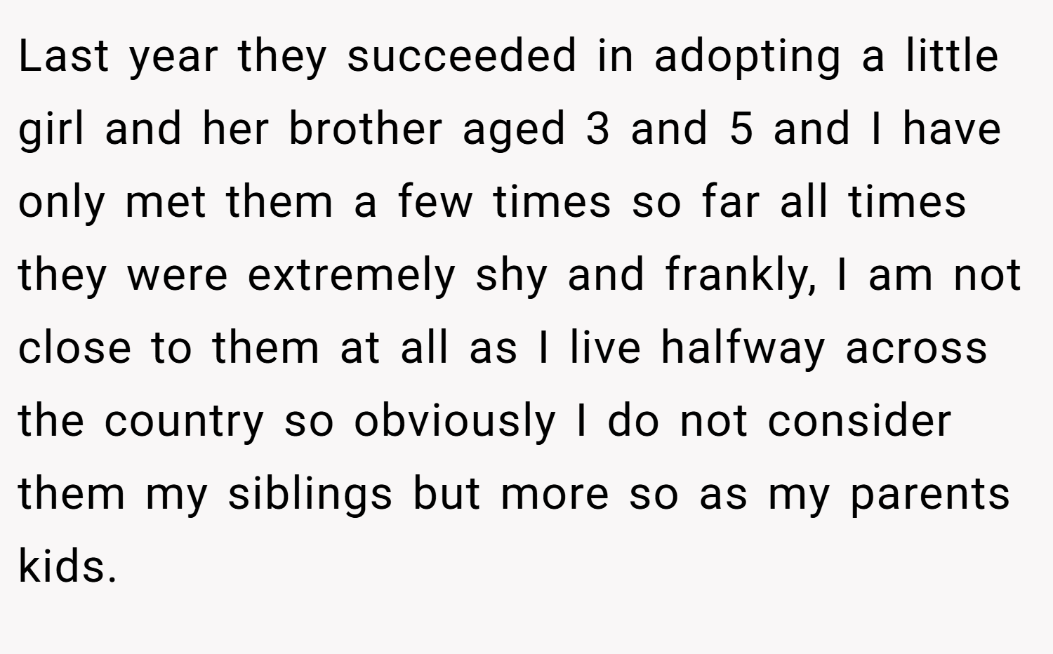 Last year they succeeded in adopting a little girl and her brother aged 3 and 5 and I have only met them a few times so far all times they were extremely shy and frankly, I am not close to them at all as I live halfway across the country so obviously I do not consider them my siblings but more so as my parents kids.