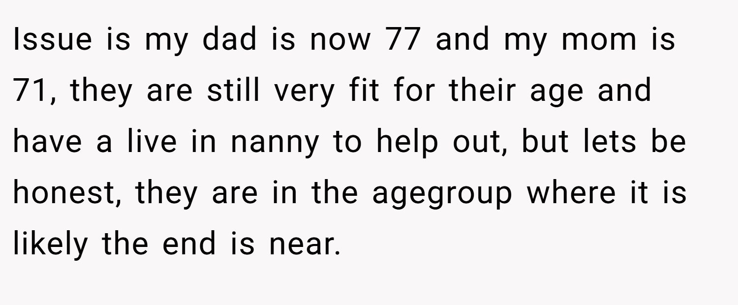 Issue is my dad is now 77 and my mom is 71, they are still very fit for their age and have a live in nanny to help out, but lets be honest, they are in the agegroup where it is likely the end is near.