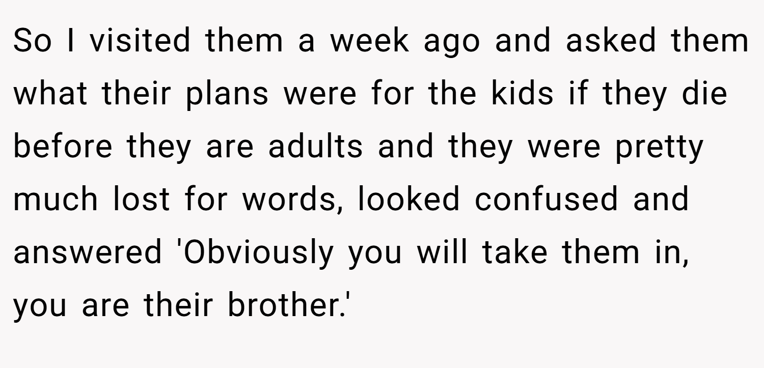 So I visited them a week ago and asked them what their plans were for the kids if they die before they are adults and they were pretty much lost for words, looked confused and answered 'Obviously you will take them in, you are their brother.'