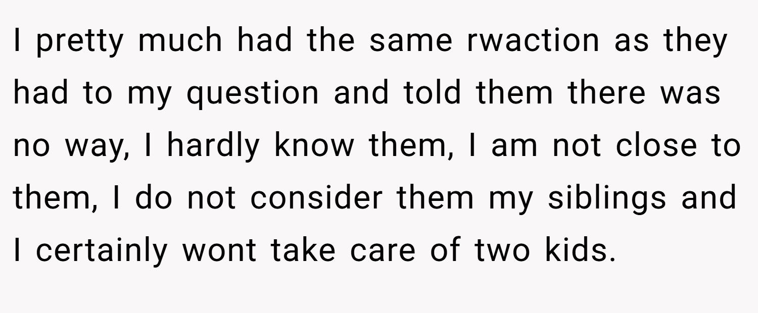 I pretty much had the same rwaction as they had to my question and told them there was no way, I hardly know them, I am not close to them, I do not consider them my siblings and I certainly wont take care of two kids.