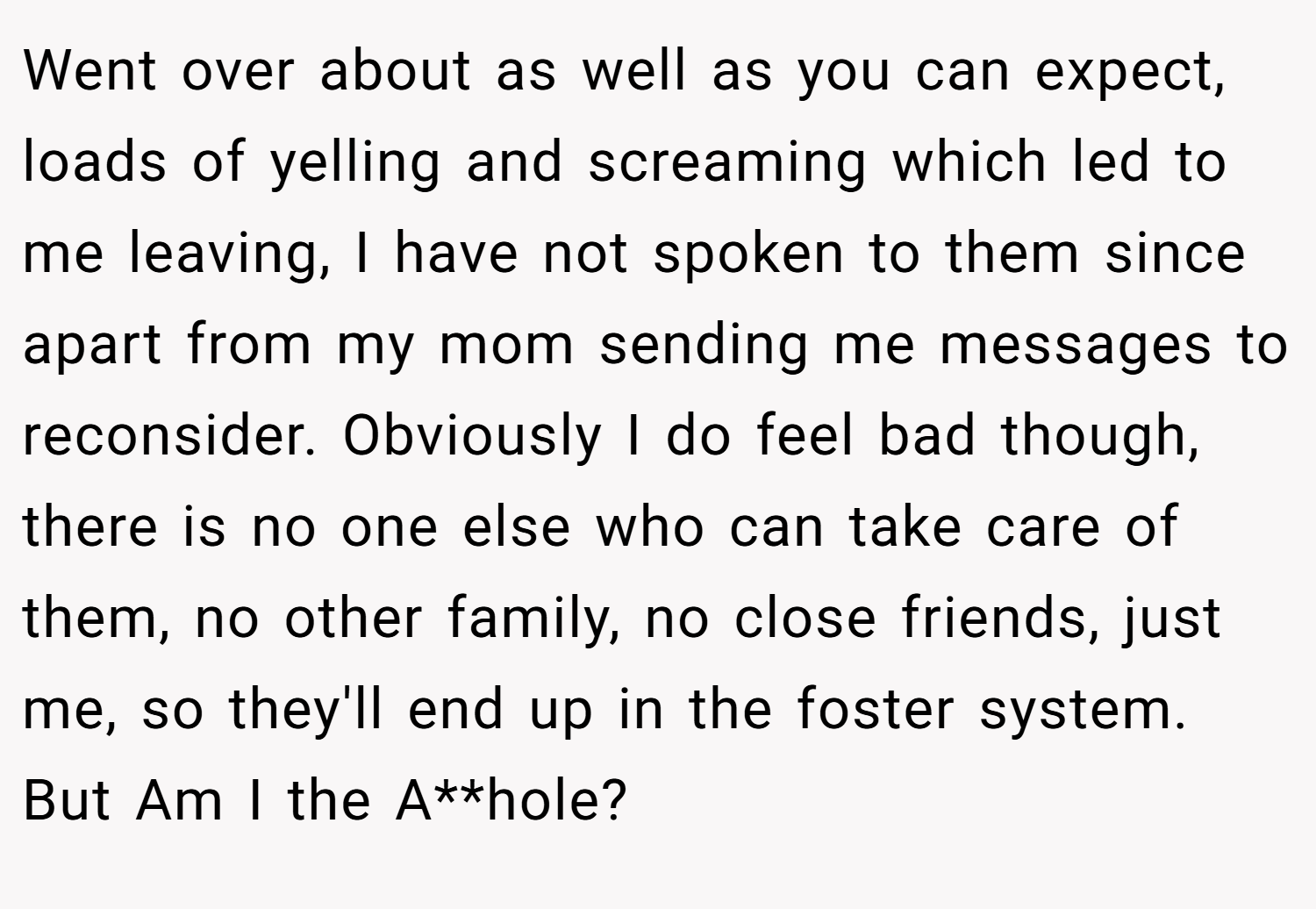 Went over about as well as you can expect, loads of yelling and screaming which led to me leaving, I have not spoken to them since apart from my mom sending me messages to reconsider. Obviously I do feel bad though, there is no one else who can take care of them, no other family, no close friends, just me, so they'll end up in the foster system. But Am I the A**hole?