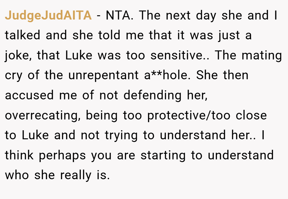 JudgeJudAITA − NTA. The next day she and I talked and she told me that it was just a joke, that Luke was too sensitive.. The mating cry of the unrepentant a**hole. She then accused me of not defending her, overrecating, being too protective/too close to Luke and not trying to understand her.. I think perhaps you are starting to understand who she really is.