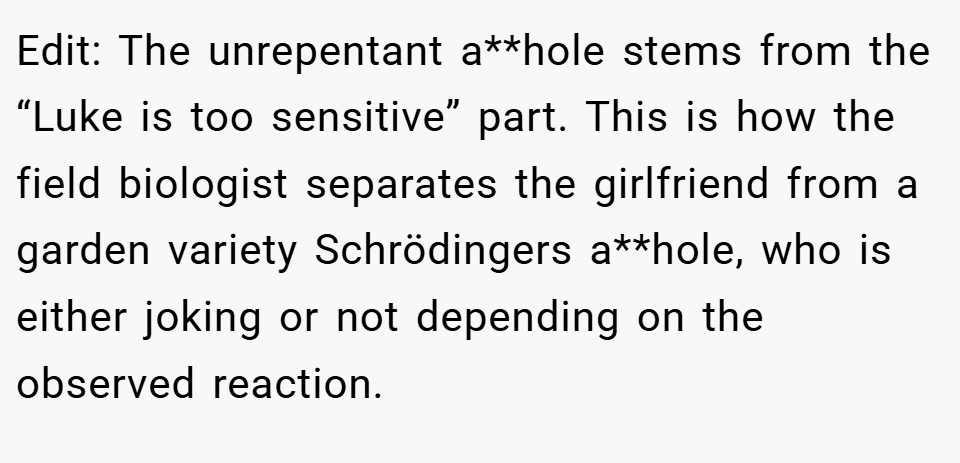 Edit: The unrepentant a**hole stems from the “Luke is too sensitive” part. This is how the field biologist separates the girlfriend from a garden variety Schrödingers a**hole, who is either joking or not depending on the observed reaction.