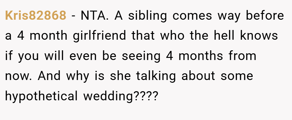 Kris82868 − NTA. A sibling comes way before a 4 month girlfriend that who the hell knows if you will even be seeing 4 months from now. And why is she talking about some hypothetical wedding????