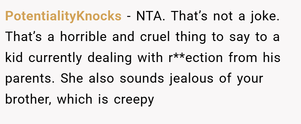 PotentialityKnocks − NTA. That’s not a joke. That’s a horrible and cruel thing to say to a kid currently dealing with r**ection from his parents. She also sounds jealous of your brother, which is creepy