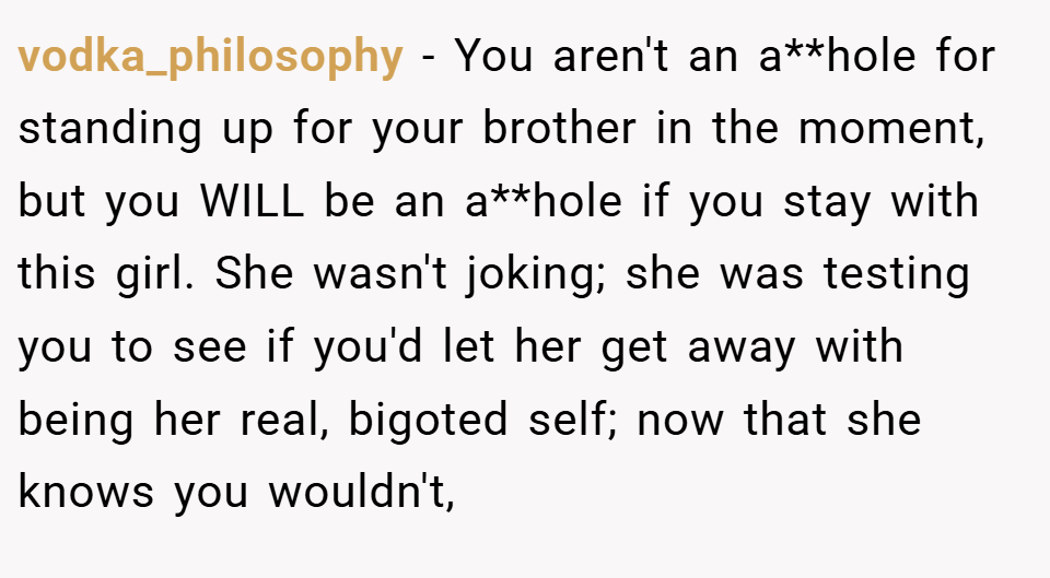 vodka_philosophy − You aren't an a**hole for standing up for your brother in the moment, but you WILL be an a**hole if you stay with this girl. She wasn't joking; she was testing you to see if you'd let her get away with being her real, bigoted self; now that she knows you wouldn't,