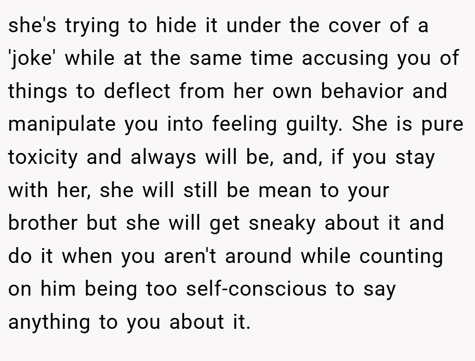 she's trying to hide it under the cover of a 'joke' while at the same time accusing you of things to deflect from her own behavior and manipulate you into feeling guilty. She is pure toxicity and always will be, and, if you stay with her, she will still be mean to your brother but she will get sneaky about it and do it when you aren't around while counting on him being too self-conscious to say anything to you about it.