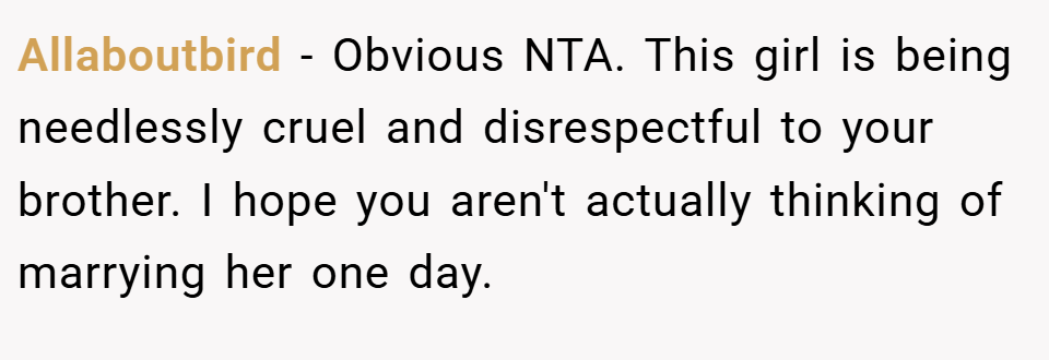 Allaboutbird − Obvious NTA. This girl is being needlessly cruel and disrespectful to your brother. I hope you aren't actually thinking of marrying her one day.