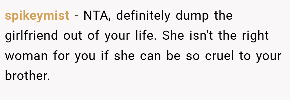 spikeymist − NTA, definitely dump the girlfriend out of your life. She isn't the right woman for you if she can be so cruel to your brother.