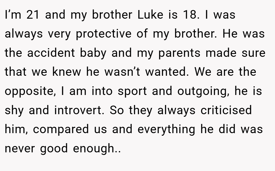 I’m 21 and my brother Luke is 18. I was always very protective of my brother. He was the accident baby and my parents made sure that we knew he wasn’t wanted. We are the opposite, I am into sport and outgoing, he is shy and introvert. So they always criticised him, compared us and everything he did was never good enough..