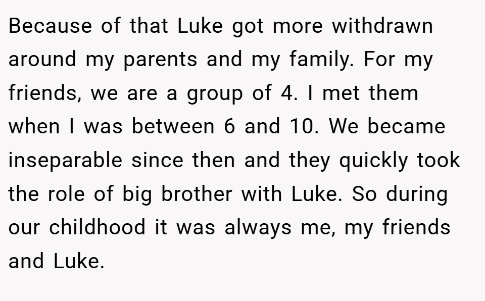Because of that Luke got more withdrawn around my parents and my family. For my friends, we are a group of 4. I met them when I was between 6 and 10. We became inseparable since then and they quickly took the role of big brother with Luke. So during our childhood it was always me, my friends and Luke.