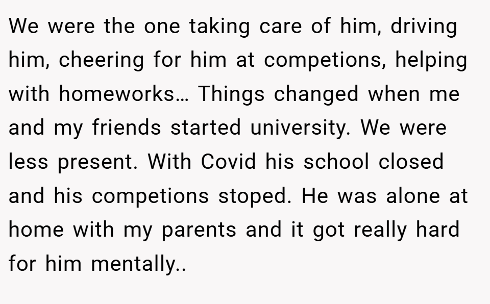 We were the one taking care of him, driving him, cheering for him at competions, helping with homeworks… Things changed when me and my friends started university. We were less present. With Covid his school closed and his competions stoped. He was alone at home with my parents and it got really hard for him mentally..