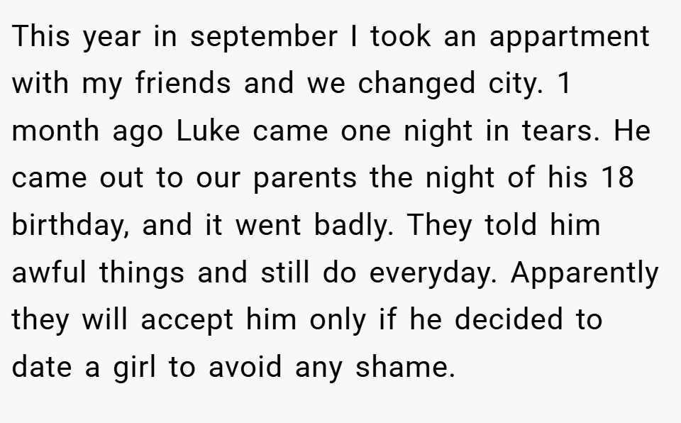 This year in september I took an appartment with my friends and we changed city. 1 month ago Luke came one night in tears. He came out to our parents the night of his 18 birthday, and it went badly. They told him awful things and still do everyday. Apparently they will accept him only if he decided to date a girl to avoid any shame.