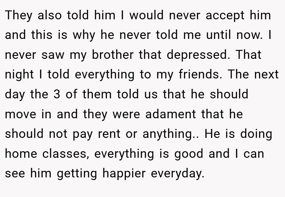 They also told him I would never accept him and this is why he never told me until now. I never saw my brother that depressed. That night I told everything to my friends. The next day the 3 of them told us that he should move in and they were adament that he should not pay rent or anything.. He is doing home classes, everything is good and I can see him getting happier everyday.