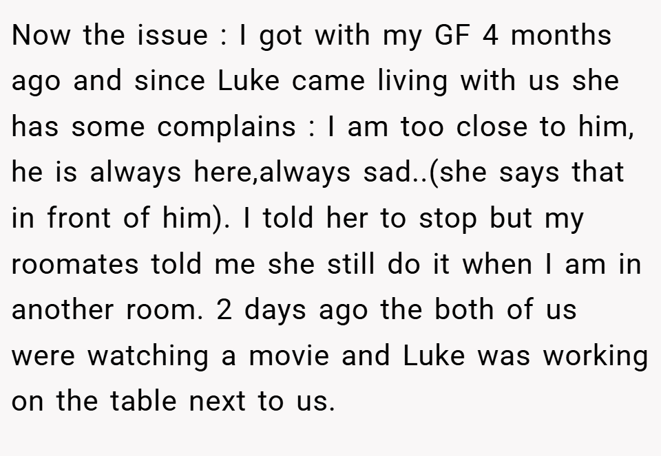 Now the issue : I got with my GF 4 months ago and since Luke came living with us she has some complains : I am too close to him, he is always here,always sad..(she says that in front of him). I told her to stop but my roomates told me she still do it when I am in another room. 2 days ago the both of us were watching a movie and Luke was working on the table next to us.