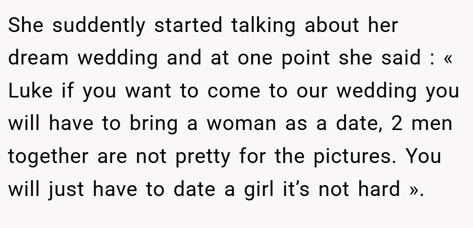She suddently started talking about her dream wedding and at one point she said : « Luke if you want to come to our wedding you will have to bring a woman as a date, 2 men together are not pretty for the pictures. You will just have to date a girl it’s not hard ».