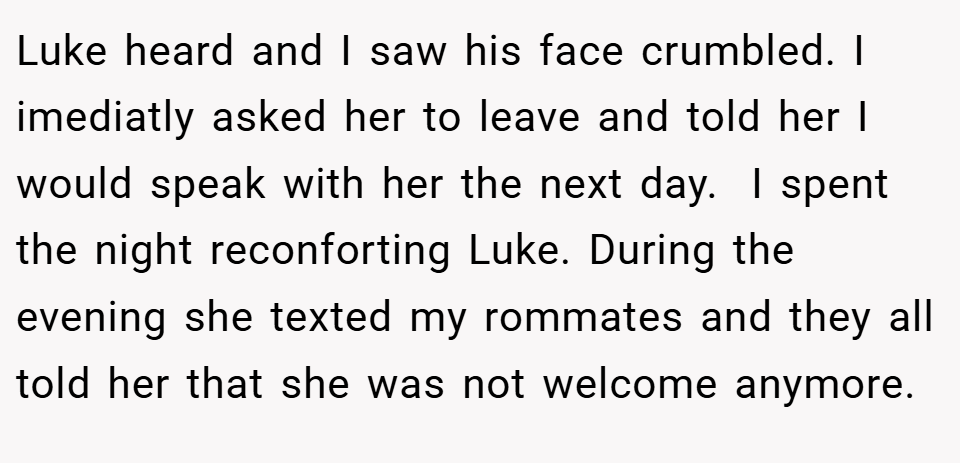 Luke heard and I saw his face crumbled. I imediatly asked her to leave and told her I would speak with her the next day.  I spent the night reconforting Luke. During the evening she texted my rommates and they all told her that she was not welcome anymore.