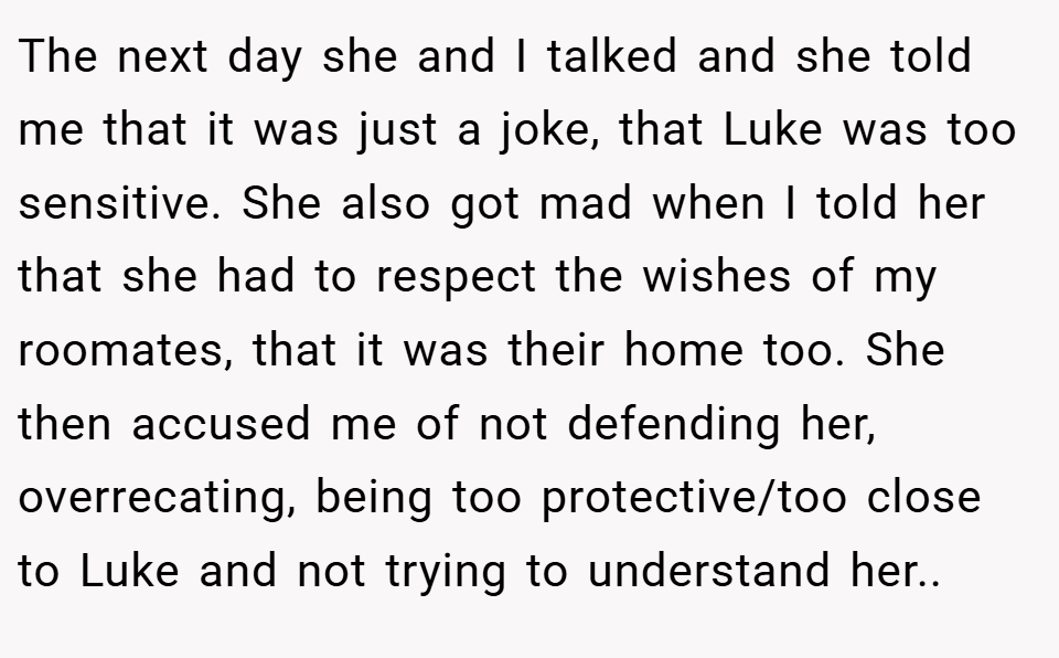 The next day she and I talked and she told me that it was just a joke, that Luke was too sensitive. She also got mad when I told her that she had to respect the wishes of my roomates, that it was their home too. She then accused me of not defending her, overrecating, being too protective/too close to Luke and not trying to understand her.. ​