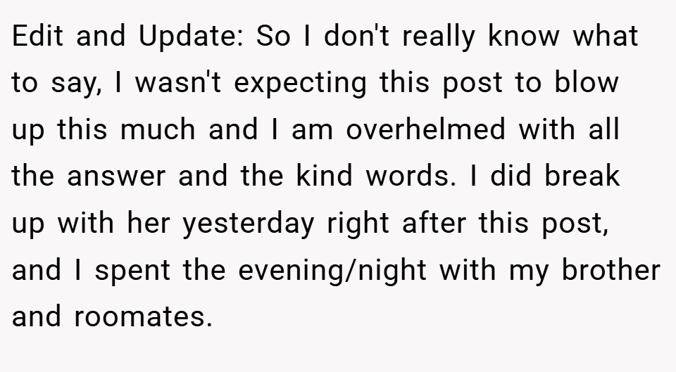 Edit and Update: So I don't really know what to say, I wasn't expecting this post to blow up this much and I am overhelmed with all the answer and the kind words. I did break up with her yesterday right after this post, and I spent the evening/night with my brother and roomates.
