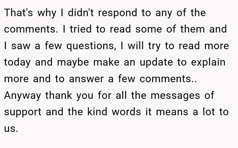 That's why I didn't respond to any of the comments. I tried to read some of them and I saw a few questions, I will try to read more today and maybe make an update to explain more and to answer a few comments.. Anyway thank you for all the messages of support and the kind words it means a lot to us.