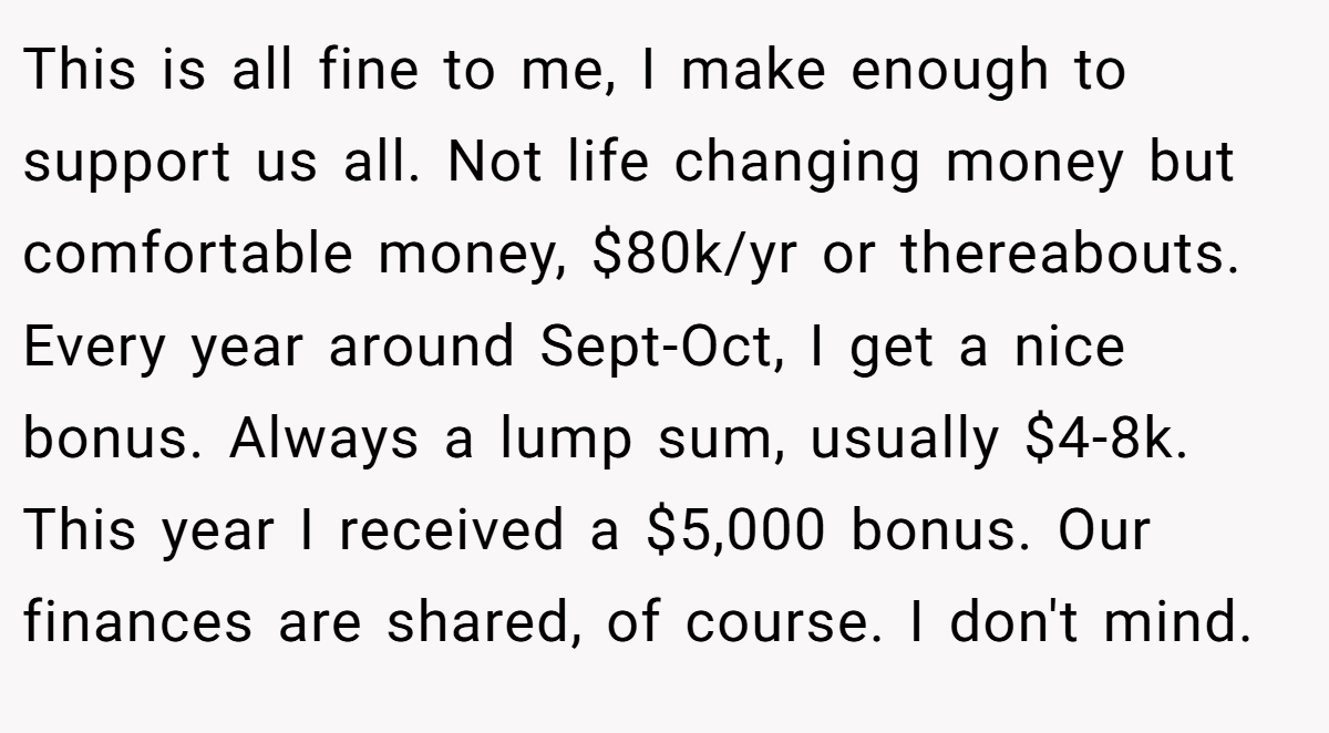 This is all fine to me, I make enough to support us all. Not life changing money but comfortable money, $80k/yr or thereabouts. Every year around Sept-Oct, I get a nice bonus. Always a lump sum, usually $4-8k. This year I received a $5,000 bonus. Our finances are shared, of course. I don't mind.