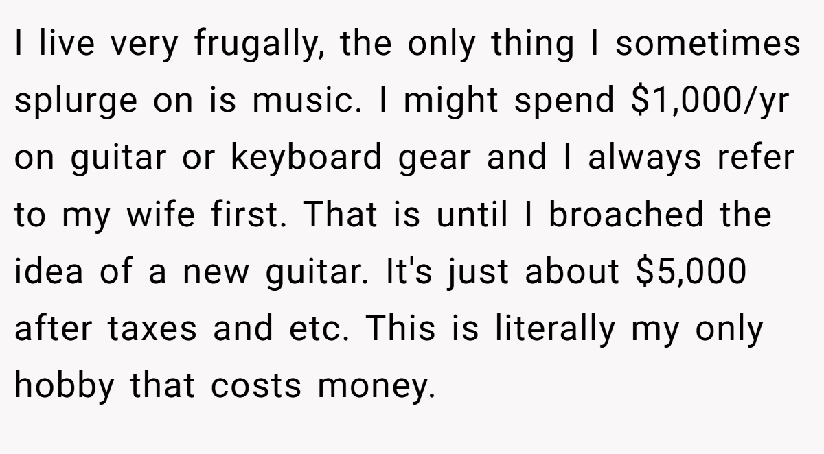 I live very frugally, the only thing I sometimes splurge on is music. I might spend $1,000/yr on guitar or keyboard gear and I always refer to my wife first. That is until I broached the idea of a new guitar. It's just about $5,000 after taxes and etc. This is literally my only hobby that costs money.