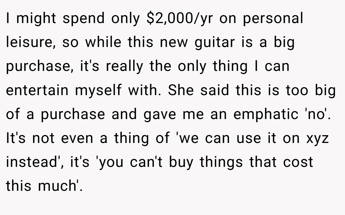 I might spend only $2,000/yr on personal leisure, so while this new guitar is a big purchase, it's really the only thing I can entertain myself with. She said this is too big of a purchase and gave me an emphatic 'no'. It's not even a thing of 'we can use it on xyz instead', it's 'you can't buy things that cost this much'.
